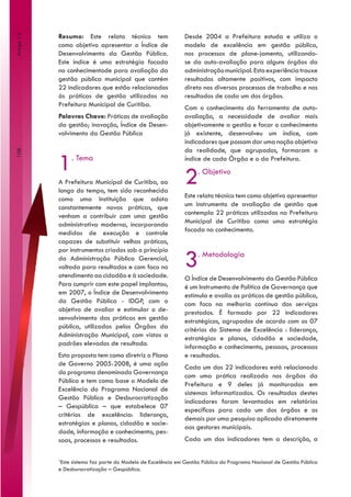 Resumo: Este relato técnico tem                   Desde 2004 a Prefeitura estuda e utiliza o
Artigo 13



            como objetivo apresentar o Índice de              modelo de excelência em gestão pública,
            Desenvolvimento da Gestão Pública.                nos processos de plane-jamento, utilizando-
            Este índice é uma estratégia focada               se da auto-avaliação para alguns órgãos da
            no conhecimentode para avaliação da               administração municipal. Esta experiência trouxe
            gestão pública municipal que contém               resultados altamente positivos, com impacto
            22 indicadores que estão relacionados             direto nos diversos processos de trabalho e nos
            às práticas de gestão utilizadas na               resultados de cada um dos órgãos.
            Prefeitura Municipal de Curitiba.                 Com o conhecimento da ferramenta de auto-
            Palavras Chave: Práticas de avaliação             avaliação, a necessidade de avaliar mais
            da gestão; inovação, Índice de Desen-             objetivamente a gestão e focar o conhecimento
            volvimento da Gestão Pública                      já existente, desenvolveu um índice, com
                                                              indicadores que possam dar uma noção objetiva
                                                              da realidade, que agrupados, formaram o
108




            1    . Tema                                       índice de cada Órgão e o da Prefeitura.


            A Prefeitura Municipal de Curitiba, ao
            longo do tempo, tem sido reconhecida
                                                              2     . Objetivo


            como uma Instituição que adota                    Este relato técnico tem como objetivo apresentar
            constantemente novas práticas, que                um instrumento de avaliação de gestão que
            venham a contribuir com uma gestão                contempla 22 práticas utilizadas na Prefeitura
            administrativa moderna, incorporando              Municipal de Curitiba como uma estratégia
            medidas de execução e controle                    focada no conhecimento.
            capazes de substituir velhas práticas,


                                                              3
            por instrumentos criados sob o princípio
            da Administração Pública Gerencial,
                                                                    . Metodologia
            voltada para resultados e com foco no
            atendimento ao cidadão e à sociedade.             O Índice de Desenvolvimento da Gestão Pública
            Para cumprir com este papel implantou,            é um Instrumento de Política de Governança que
            em 2007, o Índice de Desenvolvimento              estimula e avalia as práticas de gestão pública,
            da Gestão Pública - IDGP, com o                   com foco na melhoria contínua dos serviços
            objetivo de avaliar e estimular o de-             prestados. É formado por 22 indicadores
            senvolvimento das práticas em gestão              estratégicos, agrupados de acordo com os 07
            pública, utilizadas pelos Órgãos da               critérios do Sistema de Excelência : liderança,
            Administração Municipal, com vistas a             estratégias e planos, cidadão e sociedade,
            padrões elevados de resultado.                    informação e conhecimento, pessoas, processos
            Esta proposta tem como diretriz o Plano           e resultados.
            de Governo 2005-2008, é uma ação
                                                              Cada um dos 22 indicadores está relacionado
            do programa denominado Governança
                                                              com uma prática realizada nos órgãos da
            Pública e tem como base o Modelo de
                                                              Prefeitura e 9 deles já monitorados em
            Excelência do Programa Nacional de
                                                              sistemas informatizados. Os resultados destes
            Gestão Pública e Desburocratização
                                                              indicadores foram levantados em relatórios
            – Gespública – que estabelece 07
                                                              específicos para cada um dos órgãos e os
            critérios de excelência: liderança,
                                                              demais por uma pesquisa aplicada diretamente
            estratégias e planos, cidadão e socie-
                                                              aos gestores municipais.
            dade, informação e conhecimento, pes-
            soas, processos e resultados.                     Cada um dos indicadores tem a descrição, a

            1
             Este sistema faz parte do Modelo de Excelência em Gestão Pública do Programa Nacional de Gestão Pública
            e Desburocratização – Gespública.
 
