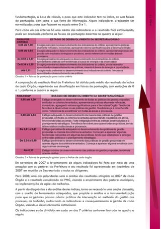 fundamentação, a base de cálculo, o peso que este indicador tem no índice, as suas faixas




                                                                                                Artigo 13
de pontuação, bem como a sua fonte de informação. Alguns indicadores precisaram ser
normalizados para que ficassem na escala entre 0 e 1.
Para cada um dos critérios há uma média dos indicadores e o resultado final estabelecido,
pode ser analisado conforme as faixas de pontuação descritas no quadro a seguir:




                                                                                                109
Quadro 1 – Faixas de pontuação para cada critério

A composição do resultado final da Prefeitura foi obtida pela média do resultado do Índice
de cada Órgão, respeitando sua classificação em faixas de pontuação, com variações de 0
a 1, conforme o quadro a seguir:




Quadro 2 – Faixas de pontuação global para o Índice de cada órgão

Em novembro de 2007 o levantamento de alguns indicadores foi feito por meio de uma
pesquisa com os gestores da Prefeitura e seu resultado foi apresentado em dezembro de
2007 em reunião de Secretariado a todos os dirigentes.
Para 2008, uma das prioridades será a análise dos resultados atingidos no IDGP de cada
Órgão e o resultado consolidado da PMC, visando o envolvimento dos gestores municipais,
na implementação de ações de melhorias.
A partir do diagnóstico e da análise destes índices, torna-se necessário uma ampla discussão,
com o auxílio de ferramentas adequadas, que propicie a análise e a instrumentalização
para que os gestores possam adotar práticas de intervenção na melhoria da gestão dos
processos de trabalho, melhorando os indicadores e consequentemente a gestão de cada
Órgão, visando o desenvolvimento institucional.
Os indicadores estão divididos em cada um dos 7 critérios conforme ilustrado no quadro a
seguir:
 