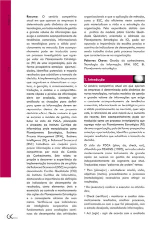 Resumo: O cenário competitivo             organizacionais e que a aplicação de métodos,
Artigo 14



            atual em que operam as empresas é         como o BSC, são eficientes neste contexto
            determinado pela dinâmica de novas        pois materializam a visão e a estratégia da
            tecnologias, variados modelos de gestão   organização. Pela experiência obtida com
            e grande volume de informações que        a prática do modelo piloto Cartão Quali-
            exige o constante acompanhamento de       dade Quickstart, orientado e alinhado ao
            tendências comerciais, informacionais     Planejamento Estratégico do ICI, pode ser
            ou tecnológicas para o sólido posi-       apurada a importância da escolha precisa e
            cionamento no mercado. Este acompa-       acertiva de indicadores de desempenho, mesmo
            nhamento pode ser traduzido como          sendo trabalho árduo pelo processo inovador
            um processo investigatório que agre-      que caracterizou-se na organização.
            ga valor ao Planejamento Estratégi-       Palavras Chave: Gestão do conhecimento.
            co (PE) de uma organização, pois de       Tecnologia da informação. BPM. BSC. BI.
            forma prospectiva antecipa oportuni-      Planejamento estratégico.
114




            dades, identifica potenciais e mapeia
            resultados que subsidiam a tomada de
            decisão. A implementação de processos     1. Introdução
            que organizem e sistematizem a cap-
            tura, a geração, o armazenamento, a       O cenário competitivo atual em que operam
            tradução, a análise e o compartilha-      as empresas é determinado pela dinâmica de
            mento rápido e preciso da informação      novas tecnologias, variados modelos de gestão
            deve ser avaliada, devendo ser            e grande volume de informações que exige
            analisada as situações para definir       o constante acompanhamento de tendências
            para quem as informações devem ser        comerciais, informacionais ou tecnológicas para
            repassadas dentro de um processo          o sólido posicionamento no mercado, quer seja
            decisório eficaz. Neste contexto é que    este, a referência de uma marca ou o aumento
            se encaixa o modelo de gestão, com        da receita. Este acompanhamento pode ser
            base no ciclo do PDCA, planejado          traduzido como um processo investigatório que
            e proposto ao Instituto Curitiba de       agrega valor ao Planejamento Estratégico (PE)
            Informática onde metodologias como        de uma organização, pois de forma prospectiva
            Planejamento Estratégico, Business        antecipa oportunidades, identifica potenciais e
            Process Management (BPM), Business        mapeia resultados que subsidiam a tomada de
            Intelligence (BI), e Balanced Scorecard   decisão.
            (BSC) trabalham em conjunto para          O ciclo do PDCA (plan, do, check, act),
            prover informação e criar diferenciais    difundido por DEMING (1990), se traduz ainda
            competitivos por meio da Gestão           modernamente como instrumento de grande
            do Conhecimento. Este relato se           apoio ao sucesso na gestão de empresas,
            propõe a descrever a experiência da       independentemente do segmento que atue.
            implementação inovadora de um piloto      Traduzidas essas “palavras de ordem” temos:
            de Balanced Scorecard (BSC) no projeto
            denominado Cartão Qualidade (CQ)          • Plan (planejar) : estabelecer missão, visão,
            do Instituto Curitiba de Informática,     objetivos (metas), procedimentos e processos
            destacando a importância da definição     (metodologias) necessários para atingir os
            de indicadores de desempenho de           resultados;
            resultados, como elementos úteis e        • Do (executar): realizar e executar as ativida-
            essenciais ao controle e monitoramento    des;
            das ações do Planejamento Estratégico
                                                      • Check (verificar) : monitorar e avaliar siste-
            e o conseqüente alcance de suas
                                                      maticamente resultados, analisar processos,
            metas. Verificou-se que indicadores
                                                      confrontando-os com o que foi planejado, com
            de inteligência corporativa são
                                                      o estado desejado, consolidando informações;
            fundamentais para avaliações contí-
            nuas do desempenho das atividades         • Act (agir) : agir de acordo com o avaliado
 