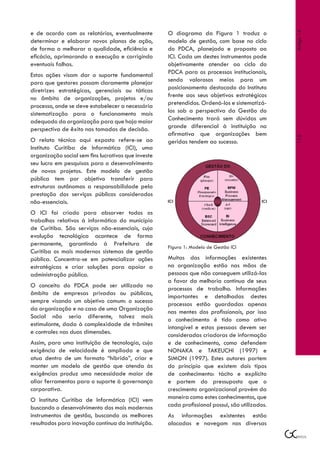 e de acordo com os relatórios, eventualmente         O diagrama da Figura 1 traduz o




                                                                                                 Artigo 14
determinar e elaborar novos planos de ação,          modelo de gestão, com base no ciclo
de forma a melhorar a qualidade, eficiência e        do PDCA, planejado e proposto ao
eficácia, aprimorando a execução e corrigindo        ICI. Cada um destes instrumentos pode
eventuais falhas.                                    objetivamente atender ao ciclo do
Estas ações visam dar o suporte fundamental          PDCA para os processos institucionais,
para que gestores possam claramente planejar         sendo valorosos meios para um
diretrizes estratégicas, gerenciais ou táticas       posicionamento destacado do Instituto
no âmbito de organizações, projetos e/ou             frente aos seus objetivos estratégicos
processo, onde se deve estabelecer a necessária      pretendidos. Ordená-los e sistematizá-
sistematização para o funcionamento mais             los sob a perspectiva da Gestão do
adequado da organização para que haja maior          Conhecimento trará sem dúvidas um
perspectiva de êxito nas tomadas de decisão.         grande diferencial à instituição na
                                                     afirmativa que organizações bem




                                                                                                 115
O relato técnico aqui exposto refere-se ao           geridas tendem ao sucesso.
Instituto Curitiba de Informática (ICI), uma
organização social sem fins lucrativos que investe
seu lucro em pesquisas para o desenvolvimento
de novos projetos. Este modelo de gestão
pública tem por objetivo transferir para
estruturas autônomas a responsabilidade pela
prestação dos serviços públicos considerados
não-essenciais.
O ICI foi criado para absorver todos os
trabalhos relativos à informática do município
de Curitiba. São serviços não-essenciais, cuja
evolução tecnológica acontece de forma
permanente, garantindo à Prefeitura de               Figura 1: Modelo de Gestão ICI
Curitiba os mais modernos sistemas de gestão
pública. Concentra-se em potencializar ações         Muitas das informações existentes
estratégicas e criar soluções para apoiar a          na organização estão nas mãos de
administração pública.                               pessoas que não conseguem utilizá-las
                                                     a favor da melhoria contínua de seus
O conceito do PDCA pode ser utilizado no             processos de trabalho. Informações
âmbito de empresas privadas ou públicas,             importantes e detalhadas destes
sempre visando um objetivo comum: o sucesso          processos estão guardadas apenas
da organização e no caso de uma Organização          nas mentes dos profissionais, por isso
Social não seria diferente, talvez mais              o conhecimento é tido como ativo
estimulante, dada à complexidade de trâmites         intangível e estas pessoas devem ser
e controles nas duas dimensões.                      consideradas criadoras de informação
Assim, para uma instituição de tecnologia, cuja      e de conhecimento, como defendem
exigência de velocidade é ampliada e que             NONAKA e TAKEUCHI (1997) e
atua dentro de um formato “híbrido”, criar e         SIMON (1997). Estes autores partem
manter um modelo de gestão que atenda às             do princípio que existem dois tipos
exigências produz uma necessidade maior de           de conhecimento: tácito e explícito
aliar ferramentas para o suporte à governança        e partem do pressuposto que o
corporativa.                                         crescimento organizacional provém da
O Instituto Curitiba de Informática (ICI) vem        maneira como estes conhecimentos, que
buscando o desenvolvimento dos mais modernos         cada profissional possui, são utilizados.
instrumentos de gestão, buscando os melhores         As informações existentes estão
resultados para inovação contínua da instituição.    alocadas e navegam nas diversas
 