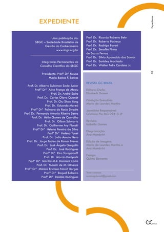 Expediente
            EXPEDIENTE

                   Uma publicação da:          Prof. Dr. Ricardo Roberto Behr
        SBGC – Sociedade Brasileira de         Prof. Dr. Roberto Pacheco
              Gestão do Conhecimento           Prof. Dr. Rodrigo Baroni
                      www.sbgc.org.br          Prof. Dr. Serafim Firmo
                                               de Souza Ferraz
                                               Prof. Dr. Silvio Aparecido dos Santos
              Integrantes Permanentes do       Prof. Dr. Sonisley Machado
             Conselho Científico da SBGC       Prof. Dr. Walter Felix Cardoso Jr.




                                                                                       03
              Presidente: Profª Drª Neusa
                   Maria Bastos F. Santos
                                               REVISTA GC BRASIL
  Prof. Dr. Alberto Sulaiman Sade Junior
         Profª Drª Aline França de Abreu       Editora-Chefe:
                       Prof. Dr. André Saito   Elisabeth Gomes
           Prof. Dr. Carlos Olavo Quandt
                   Prof. Dr. Chu Shao Yong     Produção Executiva:
                                               Maria de Lourdes Martins
                  Prof. Dr. Eduardo Moresi
      Profª Drª Faimara do Rocio Strauhs       Jornalista Responsável:
Prof. Dr. Fernando Antonio Ribeiro Serra       Cristiano Pio MG 09315 JP
      Prof. Dr. Hélio Gomes de Carvalho
                 Prof. Dr. Gilson Schwartz     Revisão:
          Prof. Dr. Guilherme Ary Plonski      Isabella Gomes
       Profª Drª Helena Pereira da Silva
                                               Diagramação:
                    Profª Drª Helena Tonet     Ana Mambrini
               Prof. Dr. João Amato Neto
  Prof. Dr. Jorge Tadeu de Ramos Neves         Edição de Imagens:
           Prof. Dr. José Ângelo Gregolin      Maria de Lourdes Martins e
                   Prof. Dr. José Rodrigues    Ana Mambrini
                Profª Drª Kira Tarapanoff
                                               Design:
                Prof. Dr. Marcio Kuniyoshi     Quinto Elemento
   Profª Drª Marília M.R. Damiani Costa
          Prof. Dr. Moacir de M. Oliveira
Profª Drª Mônica Erichsen Nassif Borges
                 Profª Drª Raquel Balceiro     Tecle conosco:
              Profª Drª Resilda Rodrigues      revistagcbrasil@gmail.com
 