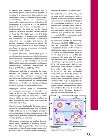 A gestão por processos, segundo cita a              inovação e melhoria da organização.




                                                                                                    Artigo 14
WIKIPEDIA possui como melhores práticas a
                                                    Em ambientes não estruturados, não
descoberta e mapeamento dos processos, sua
                                                    se pode definir exatamente onde e
modelagem, definição do nível de maturidade,
                                                    quando as decisões podem ser tomadas
documentação, plano de comunicação,
                                                    com um grau de certeza absoluto sobre
automação, monitoramento por indicadores de
                                                    as informações disponíveis e se as
desempenho e qualidade e ciclo de melhoria
                                                    mesmas são suficientes para subsidiá-
contínua. Se for levada em consideração a
                                                    las. Já em ambientes estruturados, os
implementação de total ou parcial destas
                                                    gestores podem visualizar os objetivos
práticas, é visto que entre elas permeia sempre
                                                    coletivos dos processos de negócio
um fluxo de informação, que formará a base
                                                    e os stakeholders responsáveis pelo
de conhecimento organizacional, resultando
                                                    cumprimento dos mesmos.
em diferenciais de qualidade e vantagem
competitiva do mercado globalizado. Se              O Canadian Institute of Knowledge
                                                    Management (VISEU, 2005) desenvol-




                                                                                                    117
existem processos sistematizados dentro da
empresa, então existem fluxos de informação e       veu um framework com 3 níveis
esse fluxo é a base do processo de inteligência     associados a 3 componentes temporais
competitiva (FILHO, 2000).                          distintos que podem demonstrar como
                                                    a gestão do conhecimento trata as
As quatro atividades fundamentais para a
                                                    informações contidas na gestão por
gestão de processos podem ser relacionadas aos
                                                    processos. Os níveis são: KM vision,
quatro modos de conversão do conhecimento em
                                                    que responde onde queremos ir, KM
uma organização, apresentados pelo modelo
                                                    objetctives, responde como chegamos
SECI (socialização, externalização, combinação,
                                                    lá e KM management, índices que
internalização), conforme demonstrado na
                                                    respondem onde estamos atualmente.
Figura 2 (NONAKA e KONNO, 1998):
                                                    Esta visão nada mais é do que
Modelagem: definição e construção da repre-         a formação de uma inteligência
sentação do processo com todos os seus              competitiva por meio da criação de
componentes. Esta atividade correlaciona-se         uma base única, necessária para a
com a fase de socialização do modelo SECI onde      organização como apoio à geração de
ocorre o compartilhamento do conhecimento           conhecimento a respeito dos processos
tácito entre os indivíduos por meio de atividades   de negócio, suporte ao conhecimento
conjuntas, captura do conhecimento tácito;          organizacional e também como supor-
Integração: conexão entre os componentes            te a modelos de apoio à tomada de
do processso, promovendo a interação e a            decisão, como Balanced Scorecard
troca de informações. Corresponde a fase de         (BSC) e Business Intelligence (BI).
externalização onde se transforma o conhe-          Figura 2: Modelo SECI – Espiral de Criação do

cimento tácito em conhecimento explícito, ou
seja, traduzido de uma forma que possa ser
entendida por todos;
Monitoramento: visualização dos processos em
atividade, correlacionando-se a fase da combi-
nação onde ocorre a comunicação, difusão e
sistematização do conhecimento aos membros da
organização, tornando-o utilizável e permitindo
análises práticas e concretas;
Otimização: capacidade de análise dos pro-
cessos ativos, permitindo a melhoria contínua.
No modelo SECI corresponde a internalização,
                                                    Conhecimento
onde ocorre a identificação do que é importante,    Fonte: NONAKA, I. e TAKEUCHI, H. Criação de
tornando reais os conceitos sobre a estratégia,     Conhecimento na Empresa. RJ, Campus, 1997.
 
