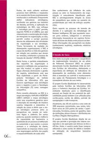 Porém, de nada adianta existirem            Este conhecimento da influência de cada
Artigo 14



            processos bem definidos e mapeados          pessoa ou setor no funcionamento da orga-
            se os mesmos não forem constantemente       nização é naturalmente identificado pelo
            monitorados e analisados. É importante      BSC e estrategicamente dirigido às áreas
            definir    indicadores      estratégicos,   de competência que conduz ao aumento da
            auxiliando aos gestores nas tomadas         produtividade por meio de esforços reconhe-
            de decisão, portanto, a aplicação da        cidos.
            metodologia do BSC, cujo enfoque
                                                        Outro suporte ao processo de tomada de
            é “estratégia para a ação” permite,
                                                        decisão é a aplicação da metodologia de
            segundo FILHO et al (2004), que seja
            sistematizada a monitoração de criação      Business Intelligence (BI) que apresenta recur-
            de intangíveis na organização, ou seja,     sos para ordenar, categorizar e estruturar
            permitir avaliar e corrigir possíveis       informação, baseando-se em registros forma-
            desvios de alinhamento das atividades       tados de bases de dados onde procura-se iden-
            da organização e sua estratégia.            tificar informações não perceptíveis nos dados
118




            “Como ferramenta de medição do              (conhecimento explícito), resultando relatórios
            desempenho organizacional, o BSC é          estratégicos.
            capaz de clarificar a visão dos gestores
            em relação aos caminhos que devem
            ser tomados, orientando o processo de       2 Estudo de Caso
            tomada de decisão” (PINTO, 2005).           Este relato se propõe a descrever a experiência
            Desta forma, o perfeito entendimento        da implementação inovadora de um piloto
            dos requisitos da organização é             de Balanced Scorecard (BSC) no projeto
            essencial à definição das perspectivas      denominado Cartão Qualidade (CQ) do Insti-
            que irão traduzir as ações e estra-         tuto Curitiba de Informática, destacando a
            tégias afetando diretamente a gestão        importância da definição de indicadores de
            do negócio, entendimento este que           desempenho de resultados, como elementos
            ficou explicitado a partir do Plane-        úteis e essenciais ao controle e monitoramento
            jamento Estratégico do Instituto            das ações do Planejamento Estratégico e o
            Curitiba de Informática (ICI) que           conseqüente alcance de suas metas.
            buscava aperfeiçoar suas estratégias        O projeto Cartão Qualidade foi desenvolvido
            para o negócio e para a Tecnologia
                                                        pelo Instituto Curitiba de Informática (ICI)
            da Informação (TI) como vantagem
                                                        para a Prefeitura Municipal de Curitiba. Ini-
            competitiva.
                                                        cialmente destinado para a identificação
            Outro conceito elementar ao BSC é o         pessoal, em função de seu potencial de apli-
            mapa estratégico. KAPLAN e NORTON           cabilidade passou também a ser utilizado como
            (2001) definem o mapa estratégico           cartão-ponto, cartão de débito, controle de
            como uma arquitetura genérica para          consignações e vale-transporte.
            a descrição da estratégia de maneira
                                                        Atualmente, são 40 mil usuários e uma rede de
            coesiva, integrada e sistemática. A
                                                        200 empresas conveniadas, que, juntas, tota-
            relação de causa e efeito que o ma-
                                                        lizam cerca de 533 pontos de venda – super-
            pa estratégico promove entre as
                                                        mercados, farmácias, postos de gasolina, lojas
            perspectivas nos remete ao racio-
                                                        de confecções, óticas e bancos – distribuídos em
            cínio lógico e sistêmico. Em outras
                                                        Curitiba e Região Metropolitana.
            palavras, quando acontece a melhoria
            da capacidade do funcionário a              O projeto Cartão Qualidade dispõe de um
            qualidade de um processo é melhorada        chip que permite a gravação dos valores con-
            ou aumentada o que conduz a prazos          signados e da operação com leitoras on-line e
            pontuais e a satisfação do cliente,         off-line. Assim, o usuário pode fazer compras
            repercutindo na empresa inteira como        utilizando-o como cartão de débito e também
            uma engrenagem perfeita dos papéis          na obtenção de empréstimos bancários
            e responsabilidades de cada setor.          consignados.
 