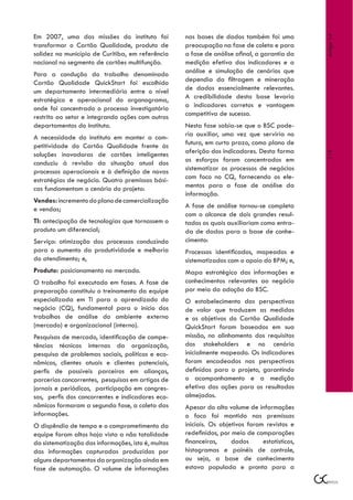 Em 2007, uma das missões do instituto foi           nas bases de dados também foi uma




                                                                                                Artigo 14
transformar o Cartão Qualidade, produto de          preocupação na fase de coleta e para
solidez no município de Curitiba, em referência     a fase de análise afinal, a garantia da
nacional no segmento de cartões multifunção.        medição efetiva dos indicadores e a
Para a condução do trabalho denominado              análise e simulação de cenários que
Cartão Qualidade QuickStart foi escolhido           dependia da filtragem e mineração
um departamento intermediário entre o nível         de dados essencialmente relevantes.
estratégico e operacional do organograma,           A credibilidade desta base levaria
onde foi concentrado o processo investigatório      a indicadores corretos e vantagem
restrito ao setor e integrando ações com outros     competitiva de sucesso.
departamentos do Instituto.                         Nesta fase sabia-se que o BSC pode-
A necessidade do instituto em manter a com-         ria auxiliar, uma vez que serviria no
petitividade do Cartão Qualidade frente às          futuro, em curto prazo, como plano de
                                                    aferição dos indicadores. Desta forma




                                                                                                119
soluções inovadoras de cartões inteligentes
conduziu à revisão da situação atual dos            os esforços foram concentrados em
processos operacionais e à definição de novas       sistematizar os processos de negócios
estratégias de negócio. Quatro premissas bási-      com foco no CQ, fornecendo os ele-
cas fundamentam o cenário do projeto:               mentos para a fase de análise da
                                                    informação.
Vendas: incremento do plano de comercialização
e vendas;                                           A fase de análise tornou-se completa
                                                    com o alcance de dois grandes resul-
TI: antecipação de tecnologias que tornassem o      tados os quais auxiliariam como entra-
produto um diferencial;                             da de dados para a base de conhe-
Serviço: otimização dos processos conduzindo        cimento:
para o aumento da produtividade e melhoria          Processos identificados, mapeados e
do atendimento; e,                                  sistematizados com o apoio do BPM; e,
Produto: posicionamento no mercado.                 Mapa estratégico das informações e
O trabalho foi executado em fases. A fase de        conhecimentos relevantes ao negócio
preparação constituiu o treinamento da equipe       por meio da adoção do BSC.
especializada em TI para o aprendizado do           O estabelecimento das perspectivas
negócio (CQ), fundamental para o início dos         de valor que traduzem as medidas
trabalhos de análise do ambiente externo            e os objetivos do Cartão Qualidade
(mercado) e organizacional (interno).               QuickStart foram baseados em sua
Pesquisas de mercado, identificação de compe-       missão, no alinhamento dos requisitos
tências técnicas internas da organização,           dos stakeholders e no cenário
pesquisa de problemas sociais, políticos e eco-     inicialmente mapeado. Os indicadores
nômicos, clientes atuais e clientes potenciais,     foram encadeados nas perspectivas
perfis de possíveis parceiros em alianças,          definidas para o projeto, garantindo
parcerias concorrentes, pesquisas em artigos de     o acompanhamento e a medição
jornais e periódicos, participação em congres-      efetiva das ações para os resultados
sos, perfis dos concorrentes e indicadores eco-     almejados.
nômicos formaram a segunda fase, a coleta das       Apesar do alto volume de informações
informações.                                        o foco foi mantido nas premissas
O dispêndio de tempo e o comprometimento da         iniciais. Os objetivos foram revistos e
equipe foram altos haja vista a não totalidade      redefinidos, por meio de comparações
da sistematização das informações, isto é, muitas   financeiras,     dados      estatísticos,
das informações capturadas produzidas por           histogramas e painéis de controle,
alguns departamentos da organização ainda em        ou seja, a base de conhecimento
fase de automação. O volume de informações          estava populada e pronta para a
 