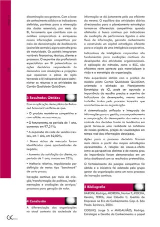 disseminação aos gestores. Com a base         informação se dá justamente pelo uso eficiente
Artigo 14



            de conhecimento sólida e os indicadores       da mesma. O equilibro das atividades diárias
            definidos, partimos para a mineração          direcionadas para o planejamento estratégico
            dos dados essenciais, por meio do             tornam-se diferenciais competitivos quando
            BI, ferramenta que contribuiu com as          alinhados à busca contínua por indicadores
            análises comparativas e enriqueceu            de avaliação de performance ligados a este
            nossas informações competitivas por           fluxo de informação, gerando conhecimento
            meio da demonstração de dashboards            e construindo um capital estratégico eficiente
            (painel de controle), agora com alto grau     para a criação de uma inteligência corporativa.
            de maturidade. Os painéis integraram          Indicadores de inteligência corporativa são
            variáveis financeiras, técnicas, clientes e   fundamentais para avaliações contínuas do
            processos. O expertise dos profissionais      desempenho das atividades organizacionais.
            especialistas em BI potencializou as          A aplicação de métodos, como o BSC, são
            ações decisórias respondendo às               eficientes neste contexto pois materializam a
120




            demandas com simulações e projeções           visão e a estratégia da organização.
            que apoiaram o plano de ação
            tornando o BI indispensável para admi-        Pela experiência obtida com a prática do
            nistrar os recursos e as atividades do        modelo piloto Cartão Qualidade QuickStart,
            Cartão Qualidade QuickStart.                  orientado e alinhado ao Planejamento
                                                          Estratégico do ICI, pode ser apurada a
                                                          importância da escolha precisa e acertiva de
            3 Resultados Obtidos                          indicadores de desempenho, mesmo sendo
                                                          trabalho árduo pelo processo inovador que
            Com a aplicação deste piloto de Balan-        caracterizou-se na organização.
            ced Scorecard verificou-se que:
                                                          A sistematização unificada e integrada de
            • O produto mantém-se competitivo e           informações para a gestão, o acompanhamento
            com solidez na sua marca;                     e comparação do desempenho das metas e o
            • O faturamento, no período de 1 ano,         controle das decisões frente às tendências em
            aumentou em 97,21%;                           geral tornou-se uma realidade no cotidiano
                                                          de nossos gestores, graças às visualizações em
            • A expansão da rede de vendas cres-
                                                          tempo real das informações desejadas.
            ceu, em 1 ano, em 82,80%;
                                                          Ações para o processo decisório ficaram
            • Novos nichos de mercado foram
                                                          mais claras a partir dos mapas estratégicos
            identificados como oportunidades de
                                                          apresentados. A relação de causa-e-efeito
            negócio;
                                                          entre as perspectivas distintas e de mesmo grau
            • Aumento da satisfação do cliente, no        de importância foram demonstradas em um
            período de 1 ano, cresceu em 25%;             único dashboard com os resultados pretendidos.
            • Melhoria relativa, impulsionada por         O fortalecimento da posição competitiva foi
            definição de metas tipo “benchmark”           obtido e a iniciativa foi adotada pelo grupo
            de curto prazo;                               gestor da organização como um novo processo
            Inovação contínua por meio de cria-           de inovação contínua.
            ção/transformação de políticas, imple-
            mentações e avaliações de serviços/
            processos para geração de valor.              5 Bibliografia
                                                          BARONI, Rodrigo; MOREIRA, Norton P.; ROCHA,
                                                          Renato; TERRA, José Cláudio C. Gestão de
            4 Conclusão                                   Empresas na Era do Conhecimento. Cap. 6. São
                                                          Paulo: Serinews, 2004.
            A diferenciação das organizações
            no atual contexto da sociedade da             COELHO, Jorge S. e MAGALHÃES, Rodrigo.
                                                          Estratégia e Gestão do Conhecimento: o papel
 