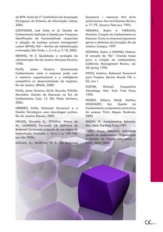 do BPM. Actas da 5ª Conferência da Associação      Scorecard – measures that drive




                                                                                             Artigo 14
Portuguesa de Sistemas de Informação. Lisboa,      performance. Harvard Business Review,
2004.                                              p. 71-79, January-February 1992.
CONTADOR, José Celso et al. Gestão do              NONAKA, Ikujiro e TAKEUCHI,
Conhecimento Aplicada à Gestão por Processos:      Hirotaka. Criação do Conhecimento na
identificação de funcionalidade requeridas         Empresa. Como as empresas japonesas
à soluções de business process management          geram a dinâmica da inovação. Rio de
system (BPMS). RAI – Revista de Administração      Janeiro: Campus, 1997
e Inovação, São Paulo, v. 2, n.2, p. 5-18, 2005.   NONAKA, Ikujiro e KONNO, Noburo.
DEMING, W. E. Qualidade: a revolução da            O conceito de “Ba”. Criando bases
administração. Rio de Janeiro: Marques Saraiva,    para a criação do conhecimento.
1990.                                              Califórnia Management Review, vol.
FILHO,     Jaime    Teixeira.  Gerenciando         40/spring 1998.




                                                                                             121
Conhecimento: como a empresa pode usar             PINTO, Américo. Balanced Scorecard
a memória organizacional e a inteligência          para Projetos. Revista Mundo PM, n.
competitiva no desenvolvimento de negócios.        02, ano 1.
Rio de Janeiro. SENAC, 2000                        PORTER,    Michael.  Competitive
FILHO, Jaime Teixeira; SILVA, Ricardo; POUSA,      Advantage. New York: Free Press,
Marcelino. Gestão de Empresas na Era do            1995.
Conhecimento. Cap. 12. São Paulo: Serinews,        PROBST, Gilbert; RAUB, Steffen;
2004.                                              HOMHARDT,       Kai.   Gestão       do
HERRERO, Emilio. Balanced Scorecard e a            Conhecimento: os elementos construtivos
Gestão Estratégica: uma abordagem prática.         do sucesso. Porto Alegre: Bookman,
Rio de Janeiro: Elsevier, 2005.                    2002
HIKAGE, Oswaldo K.; SPINOLA, Mauro de              SIMON, H. Administrative Behavior.
M.; LAURINDO, Fernando J.B. Software de            New York: The Free Press,1997.
Balanced Socrecard: proposta de um roteiro de      VISEU, Tiago. Relatório Individual:
implantação. Produção, v. 16, n. 1, p. 140-160,    gestão do conhecimento. Organização
jan/abr 2006.                                      e Gestão da Função Informática –
KAPLAN, R.; NORTON, D. P. The Balanced             OGFI 2004/2005
 