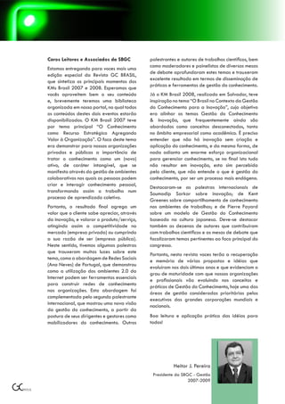 Caros Leitores e Associados da SBGC          palestrantes e autores de trabalhos científicos, bem
                                             como moderadores e painelistas de diversas mesas
Estamos entregando para voces mais uma
                                             de debate aprofundaram estes temas e trouxeram
edição especial da Revista GC BRASIL,
                                             excelente resultado em termos de disseminação de
que sintetiza os principais momentos dos
                                             práticas e ferramentas de gestão do conhecimento.
KMs Brasil 2007 e 2008. Esperamos que
vocês aproveitem bem o seu conteúdo          Já o KM Brasil 2008, realizado em Salvador, teve
e, brevemente teremos uma biblioteca         inspiração no tema “O Brasil no Contexto da Gestão
organizada em nosso portal, no qual todos    do Conhecimento para a Inovação”, cujo objetivo
os conteúdos destes dois eventos estarão     era alinhar os temas Gestão do Conhecimento
disponibilizados. O KM Brasil 2007 teve      & Inovação, que frequentemente ainda são
por tema principal “O Conhecimento           abordados como conceitos desconectados, tanto
como Recurso Estratégico Agregando           no âmbito empresarial como acadêmico. É preciso
Valor à Organização”. O foco deste tema      entender que não há inovação sem criação e
era demonstrar para nossas organizações      aplicação do conhecimento, e da mesma forma, de
privadas e públicas a importância de         nada adianta um enorme esforço organizacional
tratar o conhecimento como um (novo)         para gerenciar conhecimento, se no final isto tudo
ativo, de caráter intangível, que se         não resultar em inovação, esta sim percebida
manifesta através da gestão de ambientes     pelo cliente, que não entende o que é gestão do
colaborativos nos quais as pessoas podem     conhecimento, por ser um processo mais endógeno.
criar e interagir conhecimento pessoal,
                                             Destacaram-se as palestras internacionais de
transformando assim o trabalho num
                                             Soumodip Sarkar sobre inovação; de Kent
processo de aprendizado coletivo.
                                             Greenes sobre compartilhamento de conhecimento
Portanto, o resultado final agrega um        nos ambientes de trabalhos; e de Pierre Fayard
valor que o cliente sabe apreciar, através   sobre um modelo de Gestão do Conhecimento
da inovação, e valorar o produto/serviço,    baseado na cultura japonesa. Deve-se destacar
atingindo assim a competitividade no         também as dezenas de autores que contribuíram
mercado (empresa privada) ou cumprindo       com trabalhos científicos e as mesas de debate que
a sua razão de ser (empresa pública).        focalizaram temas pertinentes ao foco principal do
Neste sentido, tivemos algumas palestras     congresso.
que trouxeram muitas luzes sobre este
                                             Portanto, nesta revista voces terão a recuperação
tema, como a abordagem de Redes Sociais
                                             e memória de várias propostas e idéias que
(Ana Neves) de Portugal, que demonstrou
                                             evoluíram nos dois últimos anos e que evidenciam o
como a utilização dos ambientes 2.0 da
                                             grau de maturidade com que nossas organizações
Internet podem ser ferramentas essenciais
                                             e profissionais vão evoluindo nos conceitos e
para construir redes de conhecimento
                                             práticas de Gestão do Conhecimento, hoje uma das
nas organizações. Esta abordagem foi
                                             áreas de gestão consideradas prioritárias pelos
complementada pelo segundo palestrante
                                             executivos das grandes corporações mundiais e
internacional, que mostrou uma nova visão
                                             nacionais.
da gestão do conhecimento, a partir da
postura de seus dirigentes e gestores como   Boa leitura e aplicação prática das idéias para
mobilizadores do conhecimento. Outros        todos!




                                                        Heitor J. Pereira
                                              Presidente da SBGC - Gestão
                                                               2007-2009
 
