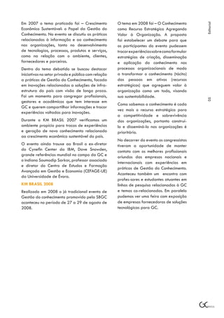 Em 2007 o tema praticado foi – Crescimento           O tema em 2008 foi – O Conhecimento




                                                                                               Editorial
Econômico Sustentável: o Papel da Gestão do          como Recurso Estratégico Agregando
Conhecimento. No evento se discutiu as práticas      Valor à Organização. A proposta
relacionadas à informação e ao conhecimento          foi estabelecer um debate para que
nas organizações, tanto no desenvolvimento           os participantes do evento pudessem
de tecnologias, processos, produtos e serviços,      trocar experiências sobre como formular
como na relação com o ambiente, clientes,            estratégias de criação, disseminação
fornecedores e parceiros.                            e aplicação do conhecimento nos
Dentro do tema debatido se buscou destacar           processos organizacionais de modo
iniciativas no setor privado e público com relação   a transformar o conhecimento (tácito)
a práticas de Gestão do Conhecimento, focada         das pessoas em ativos (recursos
em inovações relacionadas a soluções de infra-       estratégicos) que agreguem valor à
estrutura do país com visão de longo prazo.          organização como um todo, visando
Foi um momento para congregar profissionais,         sua sustentabilidade.




                                                                                               05
gestores e acadêmicos que tem interesse em
                                                     Como sabemos o conhecimento é cada
GC e querem compartilhar informações e trocar
                                                     vez mais o recurso estratégico para
experiências voltadas para inovações.
                                                     a competitividade e sobrevivência
Durante o KM BRASIL 2007 verificamos um              das organizações, portanto construí-
ambiente propício para trocas de experiências        lo e disseminá-lo nas organizações é
e geração de novo conhecimento relacionado           prioritário.
ao crescimento econômico sustentável do país.
                                                     No decorrer do evento os congressistas
O evento ainda trouxe ao Brasil o ex-diretor         tiveram a oportunidade de manter
do Cynefin Center da IBM, Dave Snowden,              contato com os melhores profissionais
grande referências mundial no campo da GC e          oriundos das empresas nacionais e
o indiano Soumodip Sarkar, professor associado
                                                     internacionais com experiências em
e diretor do Centro de Estudos e Formação
                                                     práticas de Gestão do Conhecimento.
Avançada em Gestão e Economia (CEFAGE-UE)
                                                     Aconteceu também um encontro com
da Universidade de Évora.
                                                     profes-sores e estudantes atuantes em
KM BRASIL 2008                                       linhas de pesquisa relacionadas à GC
Realizado em 2008 o já tradicional evento de         e temas co-relacionados. Em paralelo
Gestão do conhecimento promovido pela SBGC           pudemos ver uma feira com exposição
aconteceu no período de 27 a 29 de agosto de         de empresas fornecedoras de soluções
2008.                                                tecnológicas para GC.
 