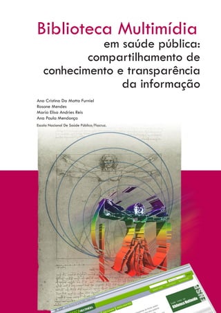 Biblioteca Multimídia
             em saúde pública:
           compartilhamento de
   conhecimento e transparência
                 da informação
Ana Cristina Da Matta Furniel
Rosane Mendes
Maria Elisa Andries Reis
Ana Paula Mendonça
Escola Nacional De Saúde Pública/Fiocruz.
 