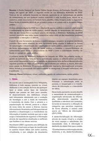 Resumo: A Escola Nacional de Saúde Pública Sergio Arouca, da Fundação Oswaldo Cruz,




                                                                                                   Artigo 11
lançou, em agosto de 2007, a segunda versão de sua Biblioteca Multimídia da ENSP.
Trata-se de um ambiente baseado na internet, apoiando-se na metodologia de gestão
do conhecimento, em que qualquer usuário conectado à rede mundial pode, depois de se
cadastrar, incluir documentos em formato texto, planilha, vídeo, imagem, áudio ou hipertexto.
Dessa forma, o conteúdo deixa de ser privado e passa a ser preservado e, ao mesmo tempo,
público.
O novo ambiente digital da ENSP tem o objetivo de apoiar, reutilizar e construir coletivamente
o conhecimento na área de saúde pública, visando atender às necessidades dos cidadãos.
Além de dar acesso livre a qualquer usuário da internet, a Biblioteca Multimídia da ENSP
também possibilita que todos façam comentários sobre cada um dos documentos postados,
promovendo a interação e o debate.
A partir de uma ferramenta de busca, o usuário consegue recuperar os arquivos eletrônicos
postados. Entre outros objetivos da nova ferramenta estão: ampliar e melhorar as formas




                                                                                                   93
de comunicação e disseminação das informações em saúde pública; potencializar a geração
de novos conhecimentos na área de saúde pública; e fomentar o compartilhamento do
conhecimento entre alunos e pesquisadores da ENSP e entre a comunidade científica da
Escola e o campo da saúde pública.
A primeira versão da Biblioteca Multimídia foi lançada em 2004. Na primeira versão, a
gestão do conteúdo era feita de forma centralizada: apenas os editores tinham permissão
para postar documentos. Hoje, com a inserção de documentos feita de forma descentralizada,
seguindo padrões da Web 2.0, os arquivos são avaliados por editores e, depois, liberados
para acesso na Biblioteca. O conteúdo considerado impróprio, desrespeitando princípios
éticos, ferindo a privacidade dos colaboradores ou denegrindo a imagem institucional, não
é publicado.
Palavras Chave: biblioteca, virtual, multimídia, gestão do conhecimento, saúde pública

1. TEMA                                                digitais em espaços desenhados para
                                                       favorecer a comunicação entre as
De acordo com a enciclopédia livre Wikipédia,
                                                       pessoas, a recuperação e a transfe-
biblioteca é todo espaço, concreto ou virtual,
                                                       rência de informação e o intercâmbio
destinado a uma coleção de livros de quaisquer
                                                       de idéias.
tipos e ainda outros tipos de materiais
digitais que possam ser úteis para consulta.           Desse modo, apresenta-se como desafio
O desenvolvimento das bibliotecas virtuais             a necessidade de contextualização e
está intimamente relacionado com a evolução            organização estruturada da informa-
da tecnologia e com o modo de tratamento               ção, determinando requisitos de
e transmissão de dados. Com o advento e a              qualidade e relevância dos conteúdos,
popularização da Internet, passa-se a dispor           tornando-se necessária a utilização de
de novos meios de acesso a diversos recursos           categorias que permitam organizar,
informacionais. No entanto, se é fato que a Internet   de forma eficiente, o oceano onde
beneficia a disseminação e a transferência da          ocorre um “dilúvio de informações”
informação, é também verdade que com a rede            (LÉVY;1999).
surgiu a necessidade de organizar a informação         A desterritorialização da informação
através de repositórios atualizados e confiáveis       através do mundo virtual e a criação
que facilitem o uso desses recursos.                   de novos espaços e velocidades são
Marchionini (2001) apresenta uma definição de          necessidades reais. A informação é
                                                       destituída do objeto físico que a contém.
biblioteca virtual como um lugar de reunião onde
os usuários trocam idéias com outros usuários,         “O conhecimento e a informação não são
virtualmente, e com coleções de documentos             imateriais, e sim, desterritorializados;
 