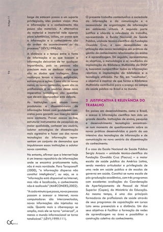 longe de estarem presos a um suporte       O presente trabalho contextualiza a sociedade
Artigo 11



            privilegiado, eles podem viajar. Mas       da informação e da comunicação e a
            a informação e o conhecimento tão          necessidade de organização de informação
            pouco são materiais. A alternativa         em ambientes virtuais. A segunda parte
            do material e imaterial vale apenas        justifica e aborda a relevância do trabalho,
            para substâncias, coisas, ao passo que     apresentando a Escola Nacional de Saúde
            a informação e o conhecimento são          Pública, unidade técnico-científica da Fundação
            da ordem do acontecimento ou do            Oswaldo Cruz, e suas necessidades de
            processo.” (LÉVY;1996:56)                  utilização das novas tecnologias em práticas de
            A distância e o tempo entre a fonte        gestão do conhecimento relacionadas ao ensino
            de informação e os que buscam a            e à aprendizagem. Em seguida, apresentamos
            informação deixaram de ter qualquer        os objetivos, a metodologia e os resultados da
            importância, pois as pessoas não           implantação da Biblioteca Multimídia da ENSP
            precisam mais se deslocar visto que        e, buscamos compartilhar todas as informações
                                                       relativas à implantação da biblioteca e a
94




            são os dados que trafegam. Estas
            mudanças levam a novas exigências,         tecnologia utilizada. Por fim, em “resultados”,
            estratégias e ações. Como são os novos     o objetivo é mostrar de que forma a Biblioteca
            meios, os novos conteúdos, quem são os     Multimídia contribuirá para o avanço do campo
            profissionais e os usuários desse novo     da saúde pública no Brasil e no mundo.
            imperativo tecnológico são questões
            que devem acompanhar este debate.
            As instituições que atuam como             2 JUSTIFICATIVA E RELEVÂNCIA DO
            produtoras e disseminadoras de             TRABALHO
            informação lidam com problemas con-        Em países em desenvolvimento, como o Brasil,
            cretos para garantir sua inserção nesse    o acesso à informação científica tem sido um
            novo contexto. Prover acesso on-line,      grande desafio. Instituições de ensino, pesquisa
            estruturar instrumentos de pesquisas de    e desenvolvimento tecnológico encontram-
            maior qualidade, conhecer seu usuário,     se num momento de questionamento sobre as
            adotar estratégias de disseminação         novas práticas desenvolvidas a partir do uso
            mais agressiva e fazer uso das novas
                                                       intensivo das tecnologias de informação e de
            tecnologias da informação repre-
                                                       comunicação no novo cenário da disseminação
            sentam um conjunto de demandas que
                                                       do conhecimento.
            impulsionam essas instituições a adotar
            novos caminhos.                            É o caso da Escola Nacional de Saúde Pública
            No entanto, afirmar que a Internet hoje    Sergio Arouca – unidade técnico-científica da
            é um imenso repositório de informações     Fundação Oswaldo Cruz (Fiocruz) – a maior
            onde se encontra praticamente tudo,        escola de saúde publica da América Latina,
            não é mais novidade. Para Tarapanoff       sendo membro articulador e privilegiado de
            (2000), “a informação dispersa não         uma rede em saúde publica e de escolas de
            constitui inteligência”, ou seja, se a     governo em saúde. Constitui-se numa escola de
            “informação está disponível na Internet,   pós-graduação acadêmica, com três programas
            mas não é localizada, o conhecimento       com excelentes avaliações da Coordenação
            não é realizado” (MARCONDES;2002).         de Aperfeiçoamento de Pessoal de Nível
            “A cada minuto que passa, novas pessoas    Superior (Capes), do Ministério da Educação.
            passam a acessar a Internet, novos         Ao mesmo tempo, é uma das principais
            computadores são interconectados,          formadoras de profissionais de saúde através
            novas informações são injetadas na         de seus programas de capacitação em cursos
            rede. Quanto mais o ciberespaço se         Lato sensu presenciais e a distância. Um dos
            amplia, mais ele se torna “universal”, e   seus objetivos é facilitar a formação de redes
            menos o mundo informacional se torna       de aprendizagem na área e possibilitar a
            totalizável.” (LÉVY;1999:111).             construção coletiva do conhecimento.
 