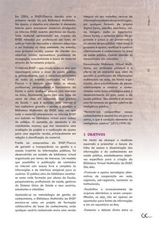Em 2004, a ENSP/Fiocruz decidiu criar a             integral do seu trabalho, recurso de




                                                                                                Artigo 11
primeira versão da sua Biblioteca Multimídia.       informação ou objeto de aprendizagem,
Na época, o objetivo era atender à demanda          em qualquer formato de arquivo
interna para armazenar materiais divulgados         digital (texto, planilha eletrônica, víd-
no Informe ENSP, boletim eletrônico da Escola.      eo, imagem, áudio ou hipertexto).
Todo material apresentado em eventos da             Dessa forma, o conteúdo deixa de ser
ENSP, tratados por professores em salas de          privado e passa a ser preservado e
aula ou fruto de discussões e debates passaram      ao mesmo tempo público. Além disso, a
a ser incluídos no novo ambiente. No entanto,       proposta é apoiar, reutilizar e construir
essa primeira versão, apesar de atender aos         coletivamente o conhecimento na área
objetivos iniciais, apresentava problemas de        de saúde pública, visando atender às
navegação, acessibilidade e busca do material       necessidades dos cidadãos.
através de ferramenta própria.                      Denominada Biblioteca Virtual Multi-
O Informe ENSP – que circula todos os dias com      mídia, sua atribuição principal é a




                                                                                                95
reportagens sobre a área de saúde pública           oferta de um ambiente que, além de
e, principalmente, com a cobertura jornalística     permitir a publicação de informações
de todos os eventos realizados na ENSP/             multimodais na rede, de forma orga-
Fiocruz – é enviado para todos os alunos,           nizada, abre possibilidades de pensar
professores, pesquisadores e funcionários da        coletivamente e construir o conhe-
Escola e para qualquer pessoa com interesse         cimento numa área estratégica para o
na área. Atualmente, conta com uma base de          desenvolvimento do país, como a da
cerca de cinco mil assinantes. Esse produto         saúde pública. Seu desafio é se tornar
da Escola – que é enviado pela internet e           uma ferramenta de gestão coletiva da
tem assinatura gratuita – ajudou a divulgar a       inteligência pública.
Biblioteca Multimídia da ENSP, uma vez que          “Permirtir-nos compartilhar nossos
todo o material referenciado no Informe ENSP        conhecimentos e apontá-los uns para os
era incluído na biblioteca virtual para acesso      outros, o que é condição elementar da
do público. O aumento da demanda e da               inteligência coletiva” (LÉVY;1999:18).
visibilidade mostrou que era necessária uma
avaliação do projeto e a realização de ajustes
para uma segunda versão, principalmente em          3 OBJETIVOS
relação à classificação do material.
                                                    No intuito de alcançar o resultado
Frente ao compromisso da ENSP/Fiocruz               esperado e preencher a lacuna da
de garantir a transparência na gestão e o           falta de acesso e disseminação das
acesso irrestrito às informações públicas, foi      informações e do conhecimento em
desenvolvido um modelo de biblioteca virtual        saúde pública, estabelecemos objeti-
organizado por temas de interesse. Um modelo        vos específicos para a criação da
que possibilita a publicação de conteúdos           Biblioteca Virtual Multimídia da ENSP.
na internet com acesso livre e completo às          São eles:
informações e de interface amigável para os
usuários. O público-alvo da biblioteca constitui-   -Promover e apoiar estratégias alter-
se numa rede formada por alunos da Escola,          nativas de cooperacão em rede,
pesquisadores, profissionais de saúde, gestores     regionais, sub-regionais, nacionais ou
do Sistema Único de Saúde e seus usuários,          institucionais;
estudantes e cidadãos.                              -Possibilitar o armazenamento de
                                                    arquivos eletrônicos a serem compar-
Apoiando-se na metodologia de gestão do
                                                    tilhados, ou seja, não ser apenas um
conhecimento, a Biblioteca Multimídia da ENSP
                                                    apontador para fontes de informações
encaixa-se como um projeto de formação
                                                    e sim um repositório on-line;
colaborativa de base de conhecimento, onde
qualquer usuário cadastrado envia uma versão        -Fomentar o debate direto entre os
 