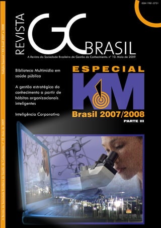 Edição Especial KM Brasil -Brasil 2007 e 2008
    Esdição Especial • KM 2007                                                                                                                                                       ISSN 1981-5751
                                                                                                                                                                                   ISSN 1981-5751




                                                                                              A Revista da Sociedade Brasileira dede Gestão do Conhecimento. nº Dezembro de 2008
                                                                                              A Revista da Sociedade Brasileira Gestão do Conhecimento. nº 09. 10. Maio de 2009



                                                                                        Biblioteca Multimídia em
                                                                                        saúde pública

                                                                                        A gestão estratégica do
                                                                                        conhecimento a partir de
                                                                                        hábitos organizacionais
                                                                                        inteligentes

                                                                                        Inteligência Corporativa
A Revista da Sociedade Brasileira de Gestão do Conhecimento. nº 10. Maio de 2009 2008




                                                                                                                                                                      PARTE III
A Revista da Sociedade Brasileira de Gestão do Conhecimento. nº 09. Dezembro de
 