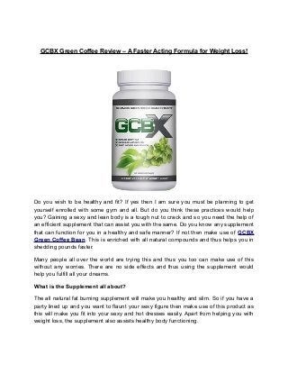 GCBX Green Coffee Review – A Faster Acting Formula for Weight Loss!
Do you wish to be healthy and fit? If yes then I am sure you must be planning to get
yourself enrolled with some gym and all. But do you think these practices would help
you? Gaining a sexy and lean body is a tough nut to crack and so you need the help of
an efficient supplement that can assist you with the same. Do you know any supplement
that can function for you in a healthy and safe manner? If not then make use of GCBX
Green Coffee Bean. This is enriched with all natural compounds and thus helps you in
shedding pounds faster.
Many people all over the world are trying this and thus you too can make use of this
without any worries. There are no side effects and thus using the supplement would
help you fulfill all your dreams.
What is the Supplement all about?
The all natural fat burning supplement will make you healthy and slim. So if you have a
party lined up and you want to flaunt your sexy figure then make use of this product as
this will make you fit into your sexy and hot dresses easily. Apart from helping you with
weight loss, the supplement also assists healthy body functioning.
 