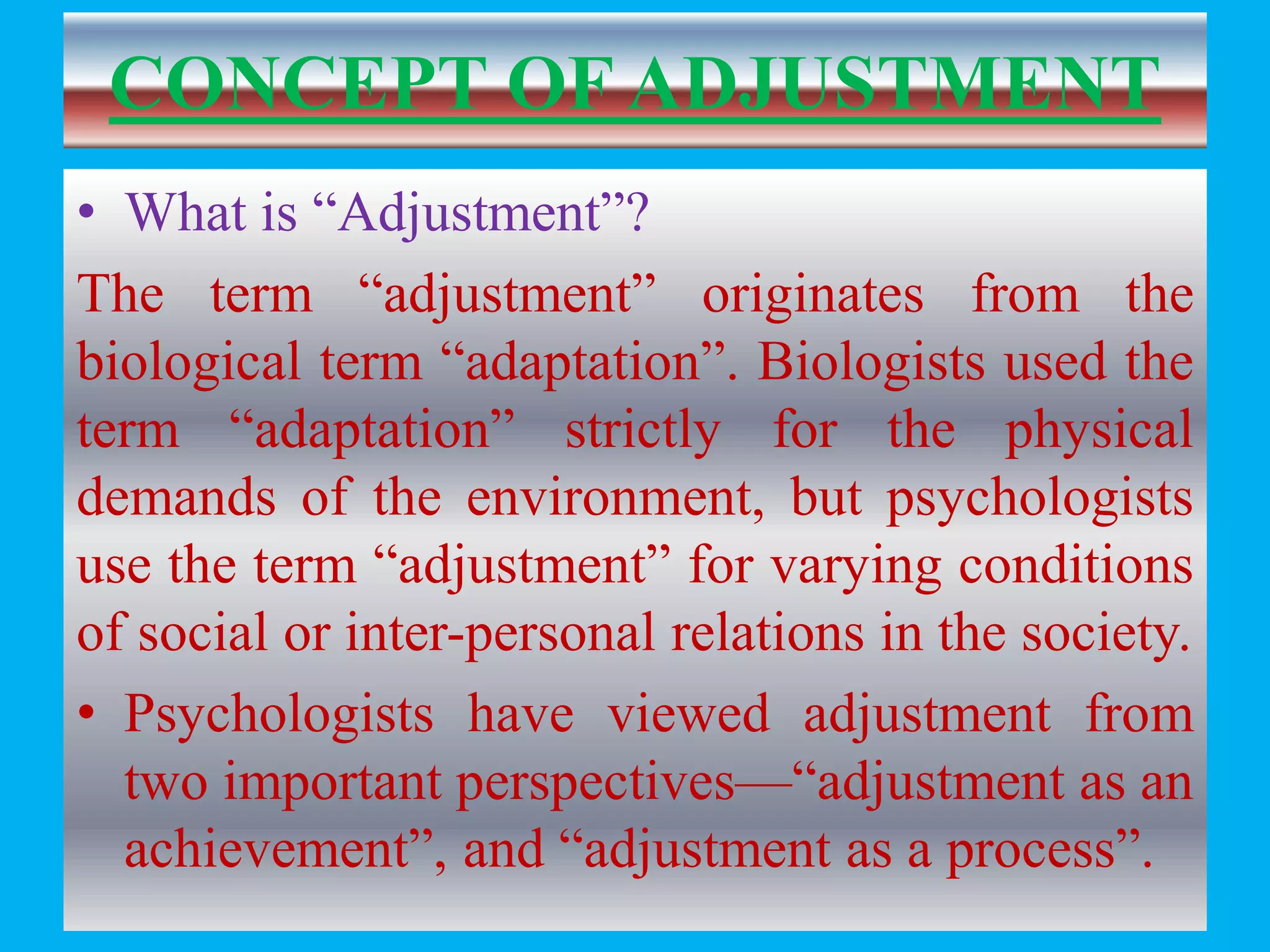 CONCEPT OF ADJUSTMENT
• What is “Adjustment”?
The term “adjustment” originates from the
biological term “adaptation”. Biologists used the
term “adaptation” strictly for the physical
demands of the environment, but psychologists
use the term “adjustment” for varying conditions
of social or inter-personal relations in the society.
• Psychologists have viewed adjustment from
two important perspectives—“adjustment as an
achievement”, and “adjustment as a process”.
 