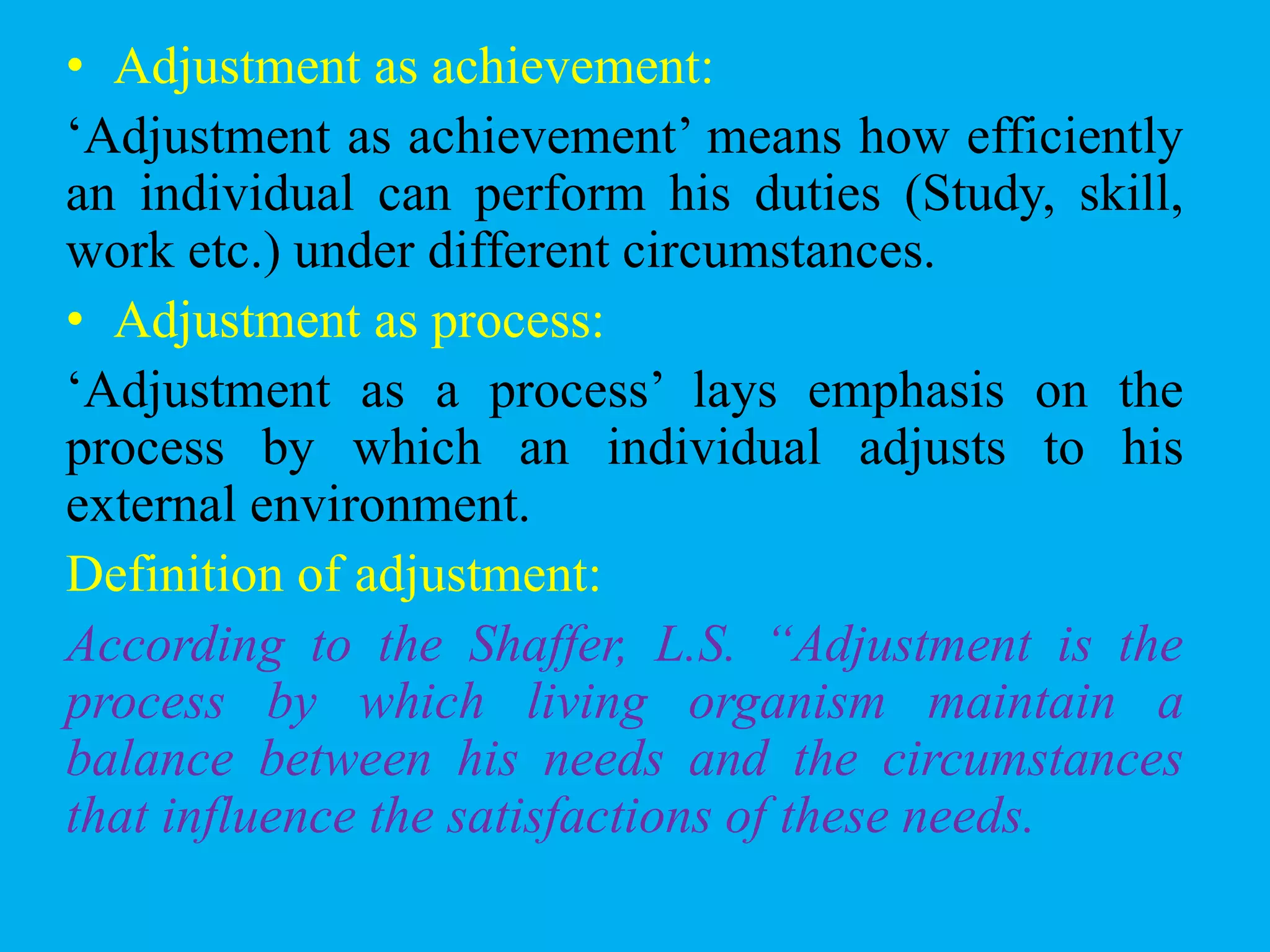 • Adjustment as achievement:
„Adjustment as achievement‟ means how efficiently
an individual can perform his duties (Study, skill,
work etc.) under different circumstances.
• Adjustment as process:
„Adjustment as a process‟ lays emphasis on the
process by which an individual adjusts to his
external environment.
Definition of adjustment:
According to the Shaffer, L.S. “Adjustment is the
process by which living organism maintain a
balance between his needs and the circumstances
that influence the satisfactions of these needs.
 