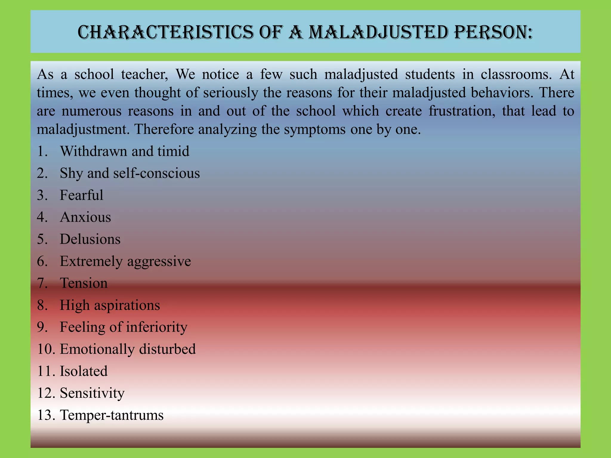 Characteristics of a Maladjusted Person:
As a school teacher, We notice a few such maladjusted students in classrooms. At
times, we even thought of seriously the reasons for their maladjusted behaviors. There
are numerous reasons in and out of the school which create frustration, that lead to
maladjustment. Therefore analyzing the symptoms one by one.
1. Withdrawn and timid
2. Shy and self-conscious
3. Fearful
4. Anxious
5. Delusions
6. Extremely aggressive
7. Tension
8. High aspirations
9. Feeling of inferiority
10. Emotionally disturbed
11. Isolated
12. Sensitivity
13. Temper-tantrums
 