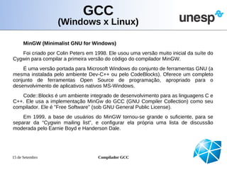 GCC
                   (Windows x Linux)

      MinGW (Minimalist GNU for Windows)
   Foi criado por Colin Peters em 1998. Ele usou uma versão muito inicial da suíte do
Cygwin para compilar a primeira versão do código do compilador MinGW.
    É uma versão portada para Microsoft Windows do conjunto de ferramentas GNU (a
mesma instalada pelo ambiente Dev-C++ ou pelo CodeBlocks). Oferece um completo
conjunto de ferramentas Open Source de programação, apropriado para o
desenvolvimento de aplicativos nativos MS-Windows.
   Code::Blocks é um ambiente integrado de desenvolvimento para as linguagens C e
C++. Ele usa a implementação MinGw do GCC (GNU Compiler Collection) como seu
compilador. Ele é "Free Software" (sob GNU General Public License).
    Em 1999, a base de usuários do MinGW tornou-se grande o suficiente, para se
separar da “Cygwin mailing list”, e configurar ela própria uma lista de discussão
moderada pelo Earnie Boyd e Handerson Dale.




15 de Setembro                      Compilador GCC
 
