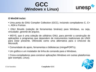 GCC
                  (Windows x Linux)

   O MinGW inclui:
   • Uma porta do GNU Compiler Collection (GCC), incluindo compiladores C, C+
   +, ADA e Fortran.
   • GNU Binutils (coleção de ferramentas binárias) para Windows, ou seja,
   vinculador, gerente de arquivo.
   • MSYS, que é uma coleção de utilitários GNU, para permitir a construção de
   aplicações e programas que dependem de instrumentos tradicionais do UNIX
   para estar presente. Oferecido como uma alternativa para o cmd.exe da
   Microsoft.
   • Comunidade de apoio, ferramentas e bibliotecas (mingwPORTs).
   • Um gráfico e um instalador de linha de comando para o Windows.
   • Cross-compiladores para construir aplicações Windows em outras plataformas
   (por exemplo, Linux).


15 de Setembro                    Compilador GCC
 