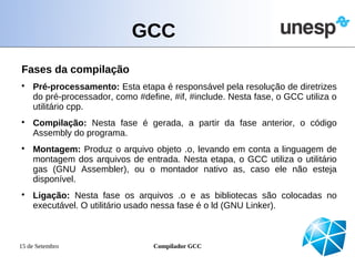 GCC
Fases da compilação

    Pré-processamento: Esta etapa é responsável pela resolução de diretrizes
    do pré-processador, como #define, #if, #include. Nesta fase, o GCC utiliza o
    utilitário cpp.

    Compilação: Nesta fase é gerada, a partir da fase anterior, o código
    Assembly do programa.

    Montagem: Produz o arquivo objeto .o, levando em conta a linguagem de
    montagem dos arquivos de entrada. Nesta etapa, o GCC utiliza o utilitário
    gas (GNU Assembler), ou o montador nativo as, caso ele não esteja
    disponível.

    Ligação: Nesta fase os arquivos .o e as bibliotecas são colocadas no
    executável. O utilitário usado nessa fase é o ld (GNU Linker).



15 de Setembro                    Compilador GCC
 