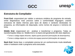 GCC
Estrututra do Compilador

Front End: responsável por validar a estrutura sintática do programa de entrada,
emitir diagnósticos mais precisos sobre a conformidade linguagem, criando
estruturas de dados internas para tipos de dados e variáveis declaradas no
programa, as informações de depuração, como nomes de arquivo e números de
linha.

Middle End: responsável em analisar e transformar o programa. Todas as
transformações feitas no Middle End e no back-end geralmente têm dois objetivos:
    • Tornar o código-objeto eficiente, rápido quanto possível (otimizações de desempenho).
    • Tornar o código-objeto ter o mínimo de espaço possível (otimizações de espaço).

Back End: Nesta fase, o compilador precisa ter um conhecimento muito detalhado
sobre o hardware onde o programa será executado.



15 de Setembro                        Compilador GCC
 