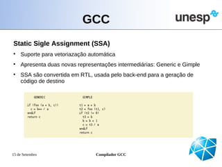GCC
Static Sigle Assignment (SSA)

    Suporte para vetoriazação automática

    Apresenta duas novas representações intermediárias: Generic e Gimple

    SSA são convertida em RTL, usada pelo back-end para a geração de
    código de destino




15 de Setembro                  Compilador GCC
 