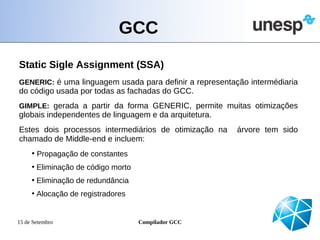 GCC
Static Sigle Assignment (SSA)
GENERIC: é uma linguagem usada para definir a representação intermédiaria
do código usada por todas as fachadas do GCC.
GIMPLE: gerada a partir da forma GENERIC, permite muitas otimizações
globais independentes de linguagem e da arquitetura.
Estes dois processos intermediários de otimização na     árvore tem sido
chamado de Middle-end e incluem:
     • Propagação de constantes
     • Eliminação de código morto
     • Eliminação de redundância
     • Alocação de registradores


15 de Setembro                      Compilador GCC
 