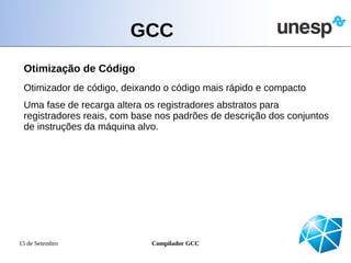 GCC
 Otimização de Código
 Otimizador de código, deixando o código mais rápido e compacto
 Uma fase de recarga altera os registradores abstratos para
 registradores reais, com base nos padrões de descrição dos conjuntos
 de instruções da máquina alvo.




15 de Setembro               Compilador GCC
 