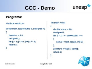 GCC - Demo
 Programa:
 #include <stdio.h>                                 int main (void)
                                                   {
 double test_loop(double d, unsigned n)                  double soma = 0.0;
 {                                                       unsigned i;
     double x = 1.0;                                     for (i = 1; i <= 100000000; i++)
     unsigned j;                                         {
     for (j = 1; j <= n; j++) x *= d;                        soma += test_loop(i, i % 5);
     return x;                                           }
 }                                                       printf ("s = %gn", soma);
                                                         return 0;
                                                   }



15 de Setembro                          Compilador GCC
 