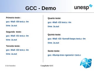 GCC - Demo
 Primeiro teste :                  Quarto teste:
 gcc -Wall -O0 test.c -lm          gcc -Wall -O3 test.c -lm
 time ./a.out                      time ./a.out

 Segundo teste:
                                   Quinto teste:
 gcc -Wall -O1 test.c -lm
 time ./a.out                      gcc -Wall -O3 -funroll-loops test.c -lm
                                   time ./a.out
 Terceito teste:
 gcc -Wall -O2 test.c -lm          Sexto teste:
 time ./a.out
                                   gcc -fdump-tree-<generic> test.c



15 de Setembro              Compilador GCC
 