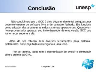 Conclusão

      Nós concluimos que o GCC é uma peça fundamental em quaisquer
desenvolvimento de software livre e de software fechado. Ele funciona
como ativador das arquiteturas e dos sistemas operacionais. Quando um
novo processador aparace, seu êxito depende de uma versão GCC que
irá fornecer suporte a ele.

    Além de ser robusto, tem diversas ferramentas para sistema
distribuídos, onde hoje tudo é interligado a uma rede.

      Por ser aberto, todos tem a oportunidade de evoluir e contrubuir
com o projeto da GNU.



15 de Setembro               Compilador GCC
 