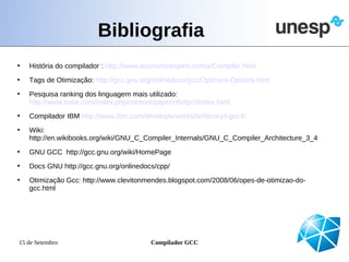 Bibliografia
•   História do compilador : http://www.economicexpert.com/a/Compiler.html
•   Tags de Otimização: http://gcc.gnu.org/onlinedocs/gcc/Optimize-Options.html
•   Pesquisa ranking dos linguagem mais utilizado:
    http://www.tiobe.com/index.php/content/paperinfo/tpci/index.html
•   Compilador IBM http://www.ibm.com/developerworks/br/library/l-gcc4/
•   Wiki:
    http://en.wikibooks.org/wiki/GNU_C_Compiler_Internals/GNU_C_Compiler_Architecture_3_4
•   GNU GCC http://gcc.gnu.org/wiki/HomePage
•   Docs GNU http://gcc.gnu.org/onlinedocs/cpp/
•   Otimização Gcc: http://www.clevitonmendes.blogspot.com/2008/06/opes-de-otimizao-do-
    gcc.html




15 de Setembro                            Compilador GCC
 