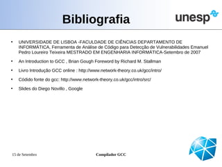 Bibliografia
•   UNIVERSIDADE DE LISBOA -FACULDADE DE CIÊNCIAS DEPARTAMENTO DE
    INFORMÁTICA, Ferramenta de Análise de Código para Detecção de Vulnerabilidades Emanuel
    Pedro Loureiro Teixeira MESTRADO EM ENGENHARIA INFORMÁTICA-Setembro de 2007
•   An Introduction to GCC , Brian Gough Foreword by Richard M. Stallman
•   Livro Introdução GCC online : http://www.network-theory.co.uk/gcc/intro/
•   Códido fonte do gcc: http://www.network-theory.co.uk/gcc/intro/src/
•   Slides do Diego Novillo , Google




15 de Setembro                             Compilador GCC
 