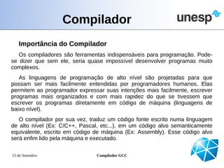 Compilador
   Importância do Compilador
   Os compiladores são ferramentas indispensáveis para programação. Pode-
se dizer que sem ele, seria quase impossível desenvolver programas muito
complexos.
   As linguagens de programação de alto nível são projetadas para que
possam ser mais facilmente entendidas por programadores humanos. Elas
permitem ao programador expressar suas intenções mais facilmente, escrever
programas mais organizados e com mais rapidez do que se tivessem que
escrever os programas diretamente em código de máquina (linguagens de
baixo nível).
   O compilador por sua vez, traduz um código fonte escrito numa linguagem
de alto nível (Ex: C/C++, Pascal, etc...), em um código alvo semanticamente
equivalente, escrito em código de máquina (Ex: Assembly). Esse código alvo
será enfim lido pela máquina e executado.

15 de Setembro                 Compilador GCC
 