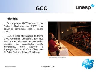 GCC
   História
   O compilador GCC foi escrito por
Richard Stallman em 1987 para
servir de compilador para o Projeto
GNU.
   GCC é uma abreviação do termo
GNU Compiler Collection. Ele leva
este nome pelo fato de que várias
versões do compilador estão
integradas,    com      suporte   a
linguagens como C, C++, Objective-
C, Ada, Fortran, Java e Treelang.




 15 de Setembro                  Compilador GCC
 