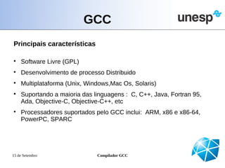 GCC
Principais características


    Software Livre (GPL)

    Desenvolvimento de processo Distribuido

    Multiplataforma (Unix, Windows,Mac Os, Solaris)

    Suportando a maioria das linguagens : C, C++, Java, Fortran 95,
    Ada, Objective-C, Objective-C++, etc

    Processadores suportados pelo GCC inclui: ARM, x86 e x86-64,
    PowerPC, SPARC




15 de Setembro                Compilador GCC
 