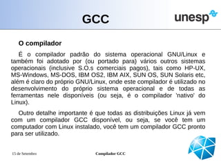 GCC
   O compilador
   É o compilador padrão do sistema operacional GNU/Linux e
também foi adotado por (ou portado para) vários outros sistemas
operacionais (inclusive S.O.s comerciais pagos), tais como HP-UX,
MS-Windows, MS-DOS, IBM OS2, IBM AIX, SUN OS, SUN Solaris etc,
além é claro do próprio GNU/Linux, onde este compilador é utilizado no
desenvolvimento do próprio sistema operacional e de todas as
ferramentas nele disponíveis (ou seja, é o compilador 'nativo' do
Linux).
  Outro detalhe importante é que todas as distribuições Linux já vem
com um compilador GCC disponível, ou seja, se você tem um
computador com Linux instalado, você tem um compilador GCC pronto
para ser utilizado.


15 de Setembro                Compilador GCC
 