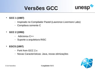 Versões GCC
 
     GCC 1 (1987)
            −    Inspirado no Compilador Pastel (Lawrence Livermore Labs)
            −    Compilava somente C

 
     GCC 2 (1992)
            −    Adicionou C++
            −    Suporte a arquitetura RISC

 
     EGCS (1997)
            −    Fork from GCC 2.x
            −    Novas Características: Java, novas otimizações



15 de Setembro                        Compilador GCC
 