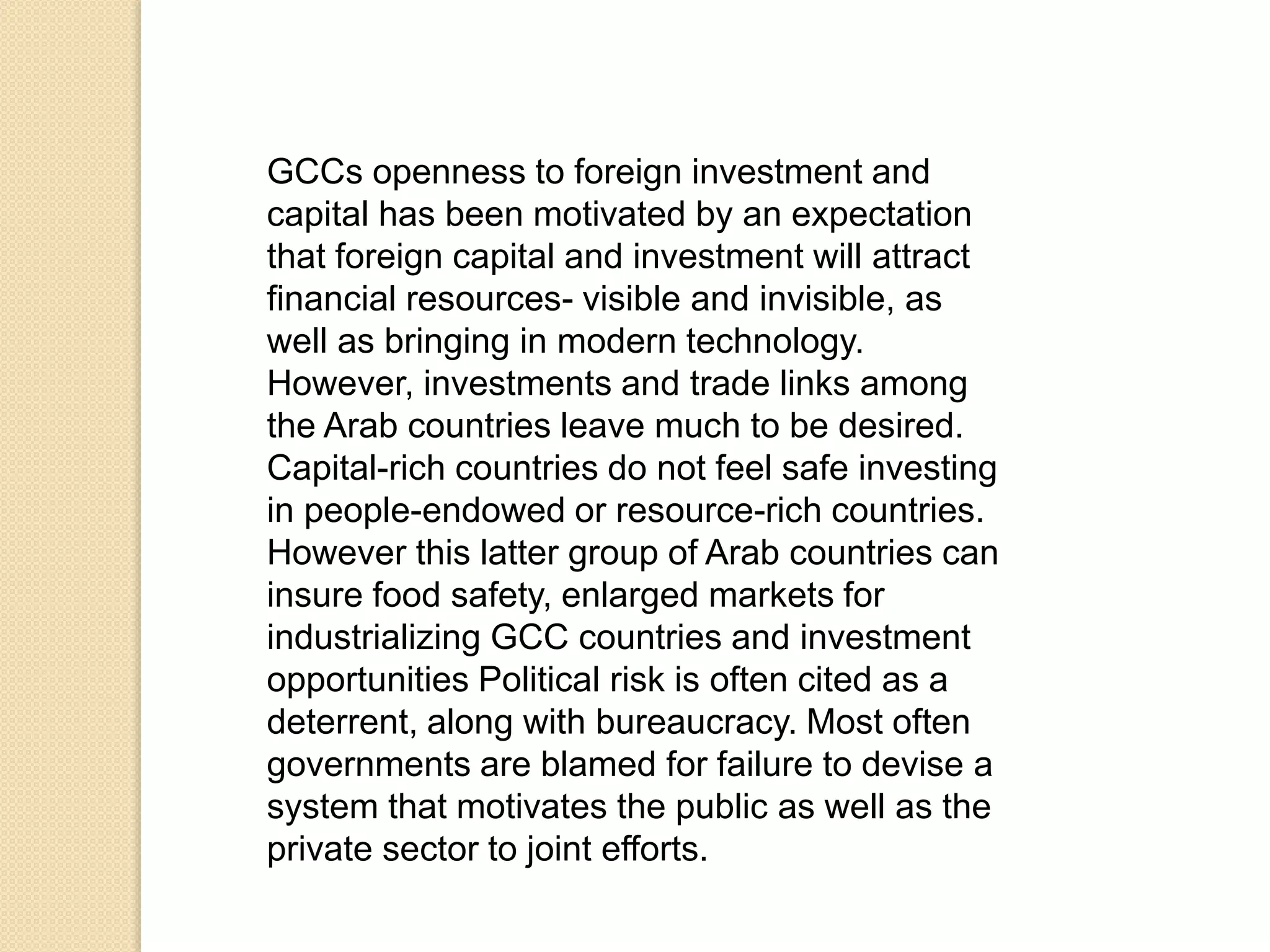 GCCs openness to foreign investment and
capital has been motivated by an expectation
that foreign capital and investment will attract
financial resources- visible and invisible, as
well as bringing in modern technology.
However, investments and trade links among
the Arab countries leave much to be desired.
Capital-rich countries do not feel safe investing
in people-endowed or resource-rich countries.
However this latter group of Arab countries can
insure food safety, enlarged markets for
industrializing GCC countries and investment
opportunities Political risk is often cited as a
deterrent, along with bureaucracy. Most often
governments are blamed for failure to devise a
system that motivates the public as well as the
private sector to joint efforts.
 
