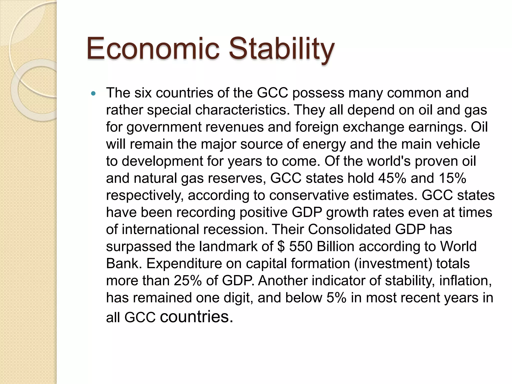 Economic Stability
 The six countries of the GCC possess many common and
rather special characteristics. They all depend on oil and gas
for government revenues and foreign exchange earnings. Oil
will remain the major source of energy and the main vehicle
to development for years to come. Of the world's proven oil
and natural gas reserves, GCC states hold 45% and 15%
respectively, according to conservative estimates. GCC states
have been recording positive GDP growth rates even at times
of international recession. Their Consolidated GDP has
surpassed the landmark of $ 550 Billion according to World
Bank. Expenditure on capital formation (investment) totals
more than 25% of GDP. Another indicator of stability, inflation,
has remained one digit, and below 5% in most recent years in
all GCC countries.
 