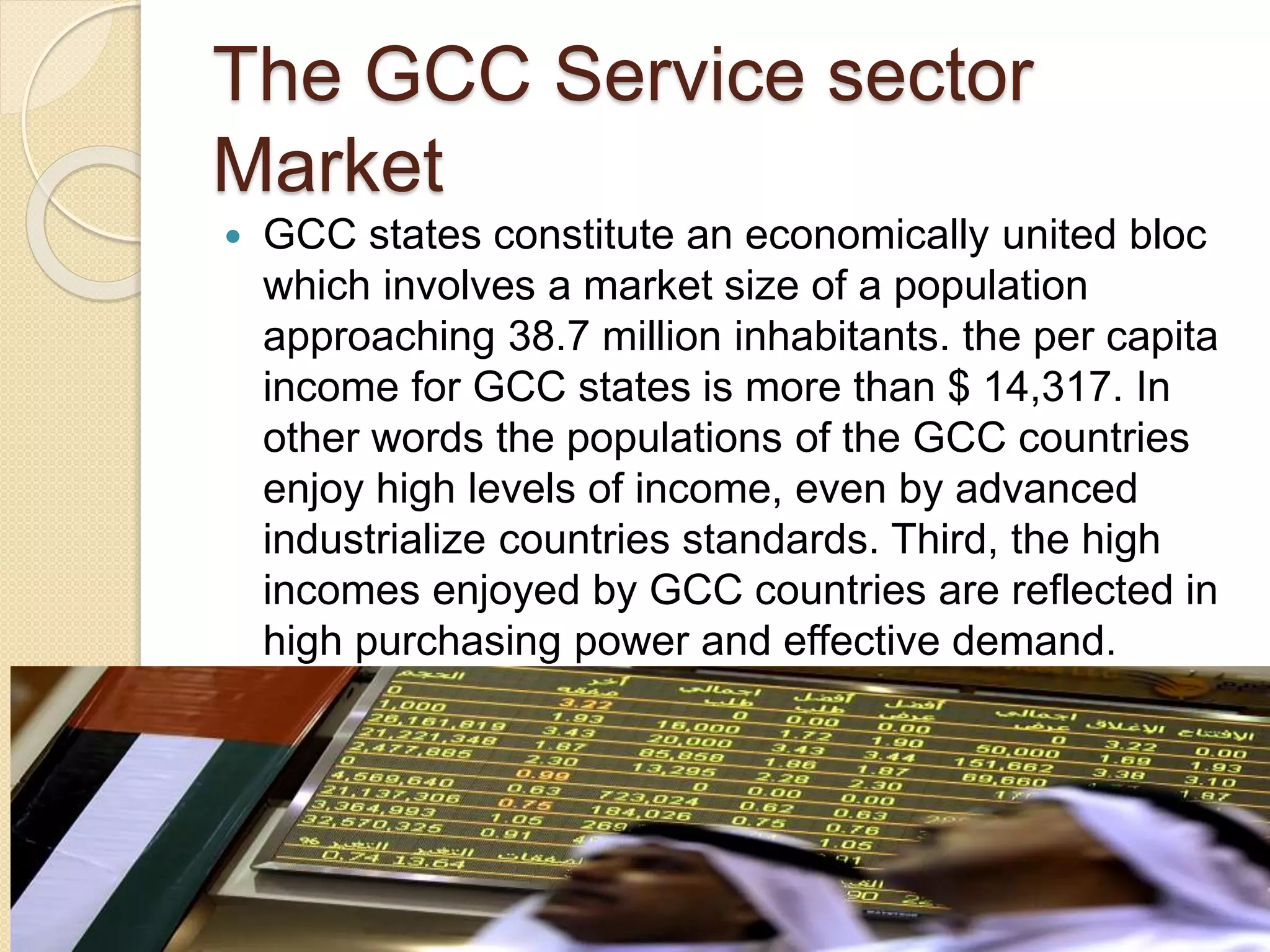 The GCC Service sector
Market
 GCC states constitute an economically united bloc
which involves a market size of a population
approaching 38.7 million inhabitants. the per capita
income for GCC states is more than $ 14,317. In
other words the populations of the GCC countries
enjoy high levels of income, even by advanced
industrialize countries standards. Third, the high
incomes enjoyed by GCC countries are reflected in
high purchasing power and effective demand.
 