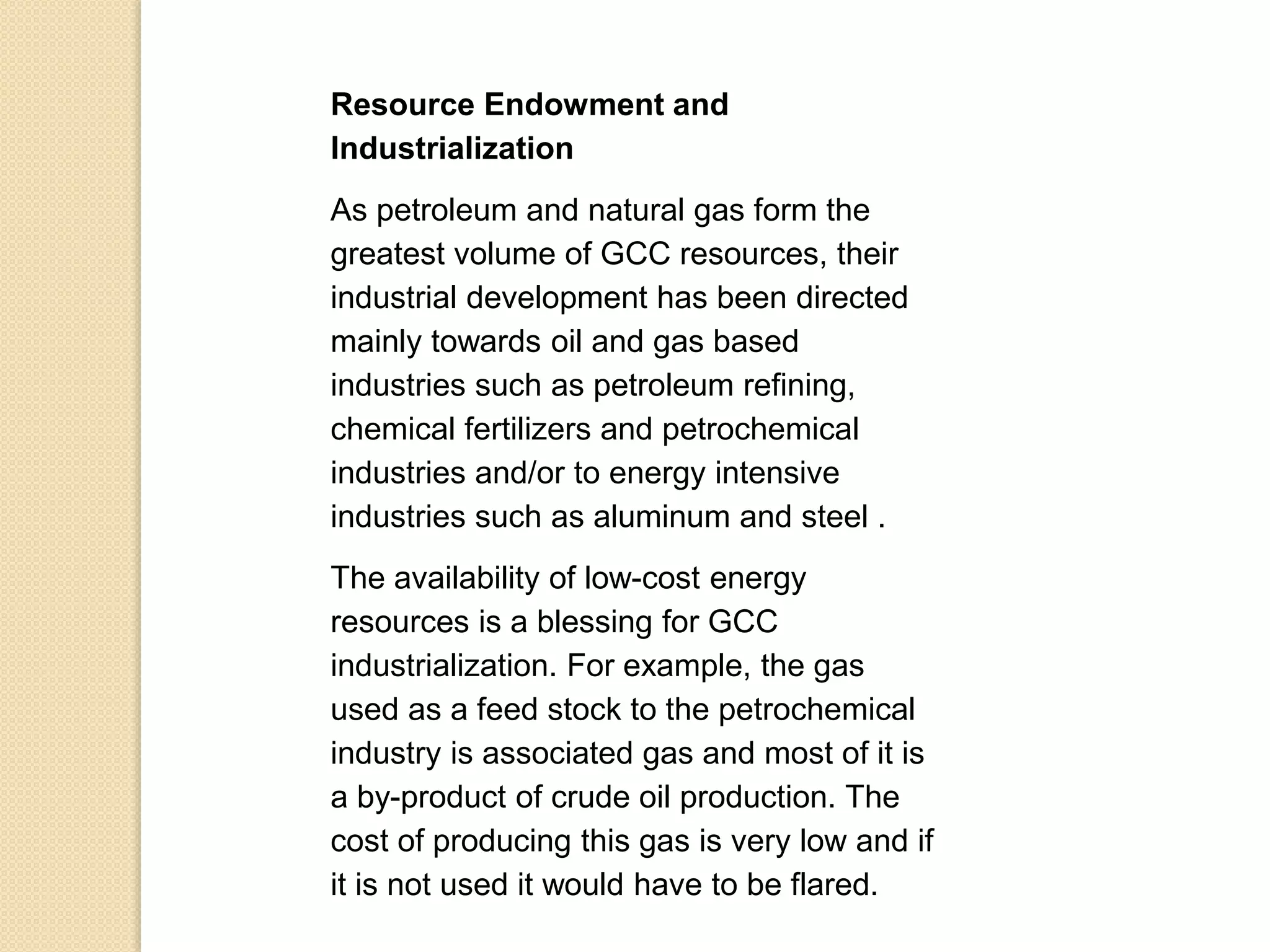Resource Endowment and
Industrialization
As petroleum and natural gas form the
greatest volume of GCC resources, their
industrial development has been directed
mainly towards oil and gas based
industries such as petroleum refining,
chemical fertilizers and petrochemical
industries and/or to energy intensive
industries such as aluminum and steel .
The availability of low-cost energy
resources is a blessing for GCC
industrialization. For example, the gas
used as a feed stock to the petrochemical
industry is associated gas and most of it is
a by-product of crude oil production. The
cost of producing this gas is very low and if
it is not used it would have to be flared.
 