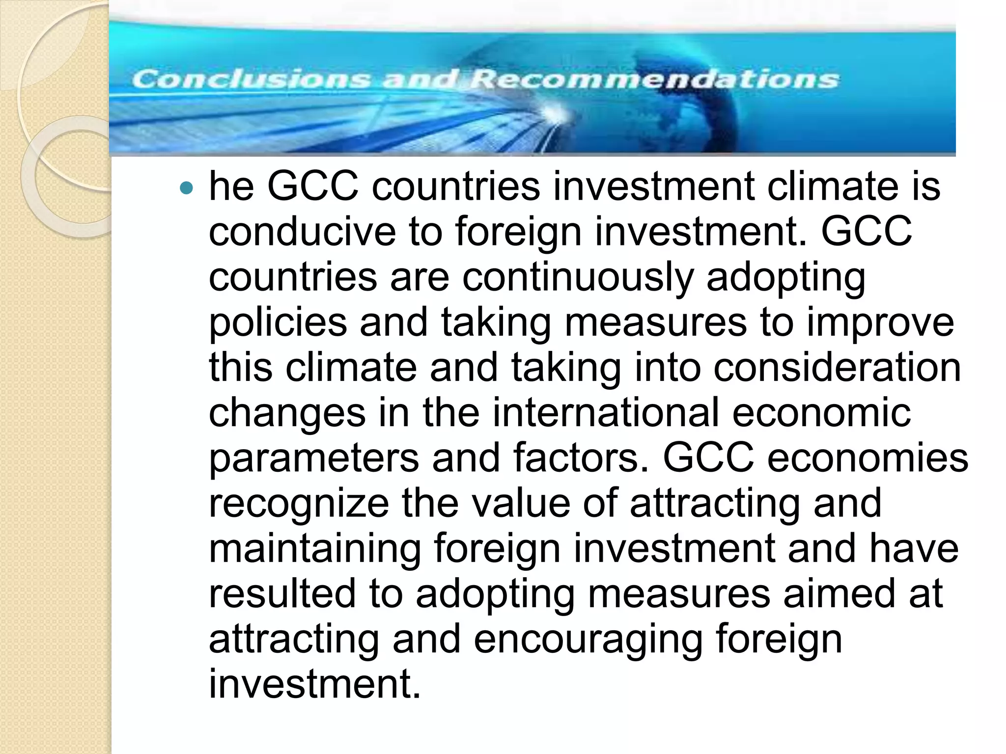  he GCC countries investment climate is
conducive to foreign investment. GCC
countries are continuously adopting
policies and taking measures to improve
this climate and taking into consideration
changes in the international economic
parameters and factors. GCC economies
recognize the value of attracting and
maintaining foreign investment and have
resulted to adopting measures aimed at
attracting and encouraging foreign
investment.
 