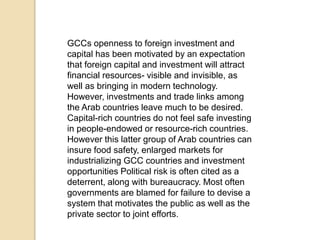 GCCs openness to foreign investment and
capital has been motivated by an expectation
that foreign capital and investment will attract
financial resources- visible and invisible, as
well as bringing in modern technology.
However, investments and trade links among
the Arab countries leave much to be desired.
Capital-rich countries do not feel safe investing
in people-endowed or resource-rich countries.
However this latter group of Arab countries can
insure food safety, enlarged markets for
industrializing GCC countries and investment
opportunities Political risk is often cited as a
deterrent, along with bureaucracy. Most often
governments are blamed for failure to devise a
system that motivates the public as well as the
private sector to joint efforts.
 