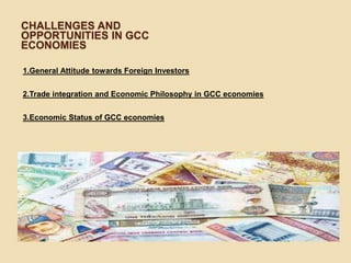 CHALLENGES AND
OPPORTUNITIES IN GCC
ECONOMIES
1.General Attitude towards Foreign Investors
2.Trade integration and Economic Philosophy in GCC economies
3.Economic Status of GCC economies
 