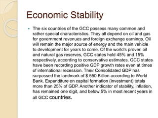 Economic Stability
 The six countries of the GCC possess many common and
rather special characteristics. They all depend on oil and gas
for government revenues and foreign exchange earnings. Oil
will remain the major source of energy and the main vehicle
to development for years to come. Of the world's proven oil
and natural gas reserves, GCC states hold 45% and 15%
respectively, according to conservative estimates. GCC states
have been recording positive GDP growth rates even at times
of international recession. Their Consolidated GDP has
surpassed the landmark of $ 550 Billion according to World
Bank. Expenditure on capital formation (investment) totals
more than 25% of GDP. Another indicator of stability, inflation,
has remained one digit, and below 5% in most recent years in
all GCC countries.
 