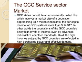 The GCC Service sector
Market
 GCC states constitute an economically united bloc
which involves a market size of a population
approaching 38.7 million inhabitants. the per capita
income for GCC states is more than $ 14,317. In
other words the populations of the GCC countries
enjoy high levels of income, even by advanced
industrialize countries standards. Third, the high
incomes enjoyed by GCC countries are reflected in
high purchasing power and effective demand.
 