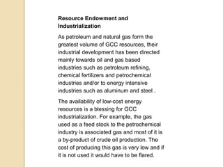 Resource Endowment and
Industrialization
As petroleum and natural gas form the
greatest volume of GCC resources, their
industrial development has been directed
mainly towards oil and gas based
industries such as petroleum refining,
chemical fertilizers and petrochemical
industries and/or to energy intensive
industries such as aluminum and steel .
The availability of low-cost energy
resources is a blessing for GCC
industrialization. For example, the gas
used as a feed stock to the petrochemical
industry is associated gas and most of it is
a by-product of crude oil production. The
cost of producing this gas is very low and if
it is not used it would have to be flared.
 
