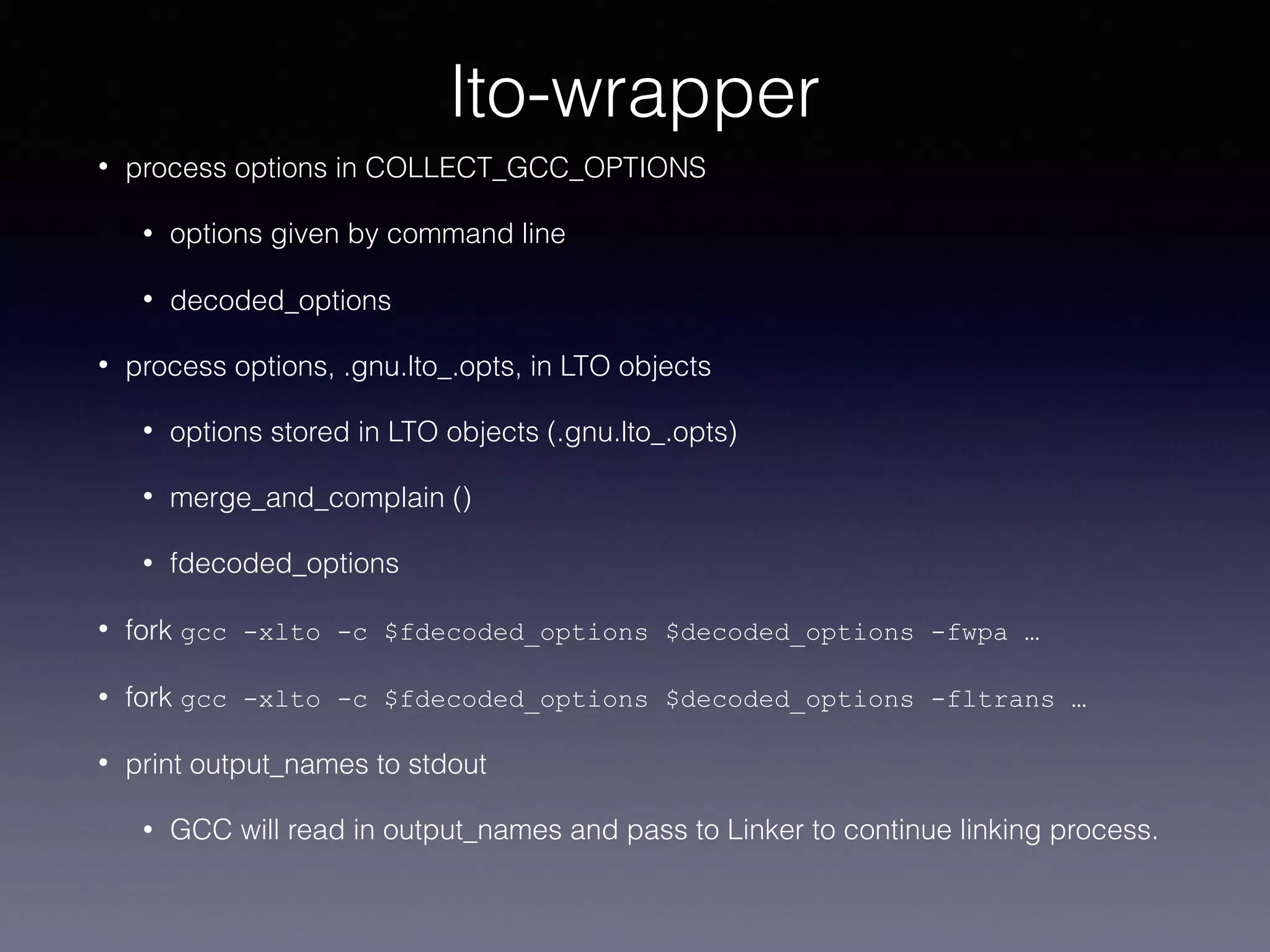lto-wrapper
• process options in COLLECT_GCC_OPTIONS
• options given by command line
• decoded_options
• process options, .gnu.lto_.opts, in LTO objects
• options stored in LTO objects (.gnu.lto_.opts)
• merge_and_complain ()
• fdecoded_options
• fork gcc -xlto -c $fdecoded_options $decoded_options -fwpa …
• fork gcc -xlto -c $fdecoded_options $decoded_options -fltrans …
• print output_names to stdout
• GCC will read in output_names and pass to Linker to continue linking process.
 