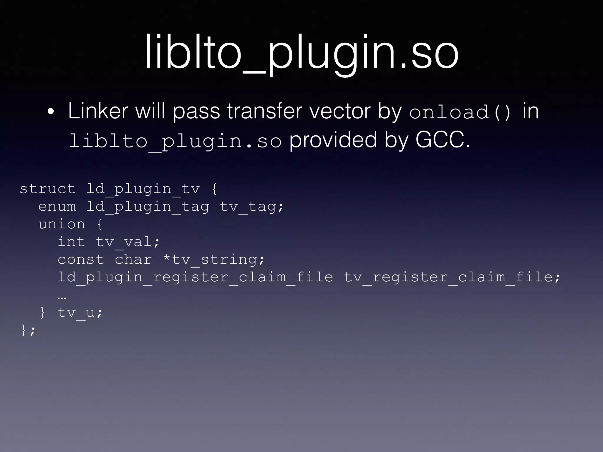 liblto_plugin.so
• Linker will pass transfer vector by onload() in
liblto_plugin.so provided by GCC.
struct ld_plugin_tv {
enum ld_plugin_tag tv_tag;
union {
int tv_val;
const char *tv_string;
ld_plugin_register_claim_file tv_register_claim_file;
… 
} tv_u;
};
 